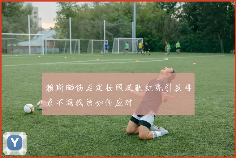赖斯晒伤后定妆照皮肤红亮引发母亲不满我该如何应对