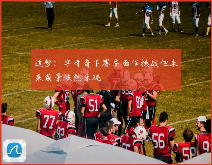 追梦：字母哥下赛季面临挑战但未来前景依然乐观