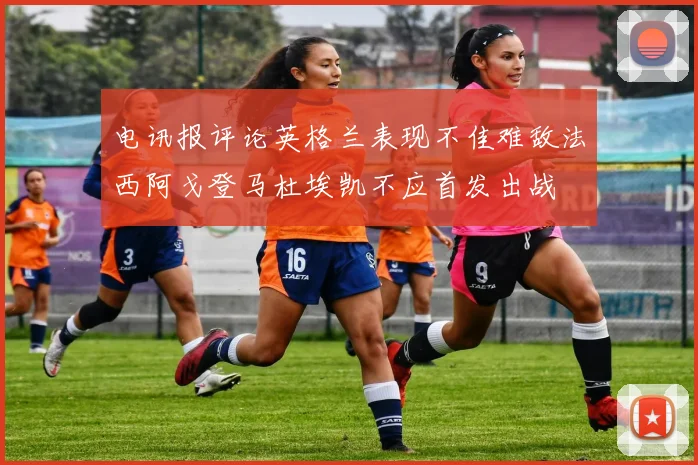 电讯报评论英格兰表现不佳难敌法西阿戈登马杜埃凯不应首发出战