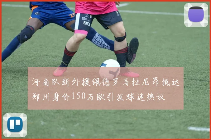 河南队新外援佩德罗马拉尼昂抵达郑州身价150万欧引发球迷热议