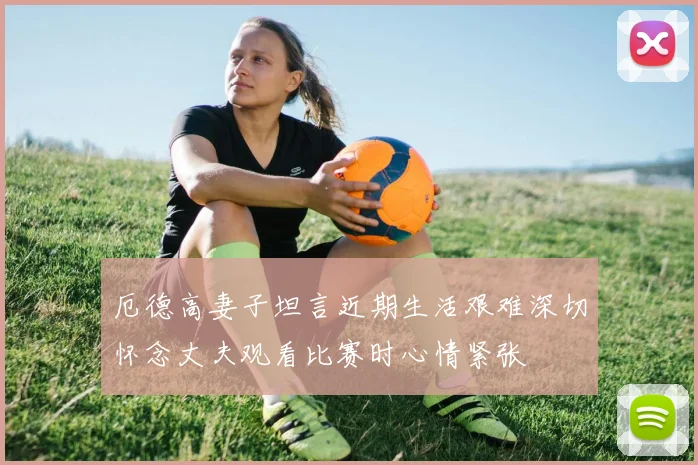 厄德高妻子坦言近期生活艰难深切怀念丈夫观看比赛时心情紧张