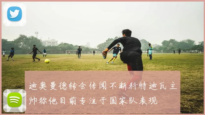 迪奥曼德转会传闻不断科特迪瓦主帅称他目前专注于国家队表现
