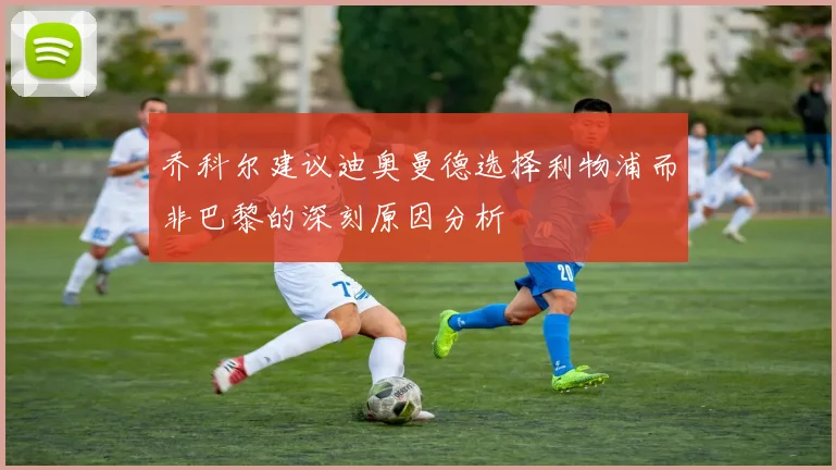 乔科尔建议迪奥曼德选择利物浦而非巴黎的深刻原因分析