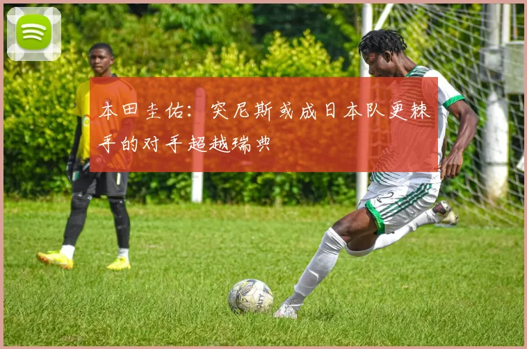 本田圭佑：突尼斯或成日本队更棘手的对手超越瑞典