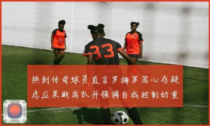 热刺传奇球员直言罗梅罗若心存疑虑应果断离队并强调自我控制的重要性
