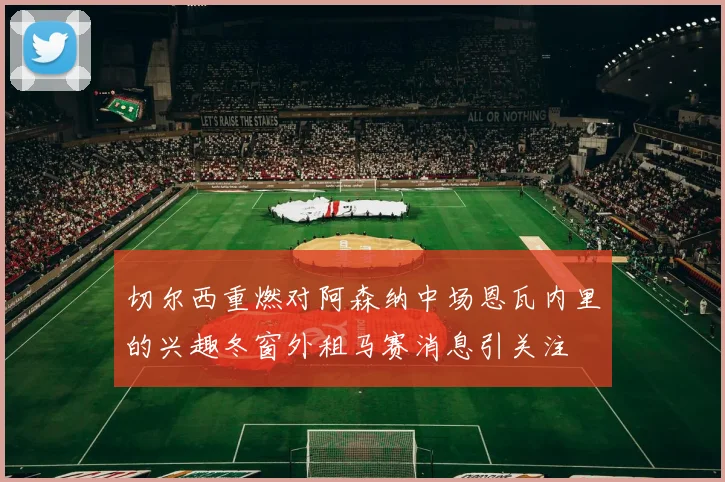 切尔西重燃对阿森纳中场恩瓦内里的兴趣冬窗外租马赛消息引关注