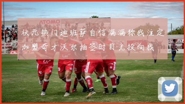 状元热门迪班萨自信满满称我注定加盟奇才沃尔抽签时目光投向我