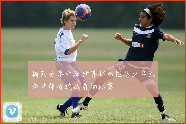 梅西分享六届世界杯回忆从少年到老将即将迎战首场比赛